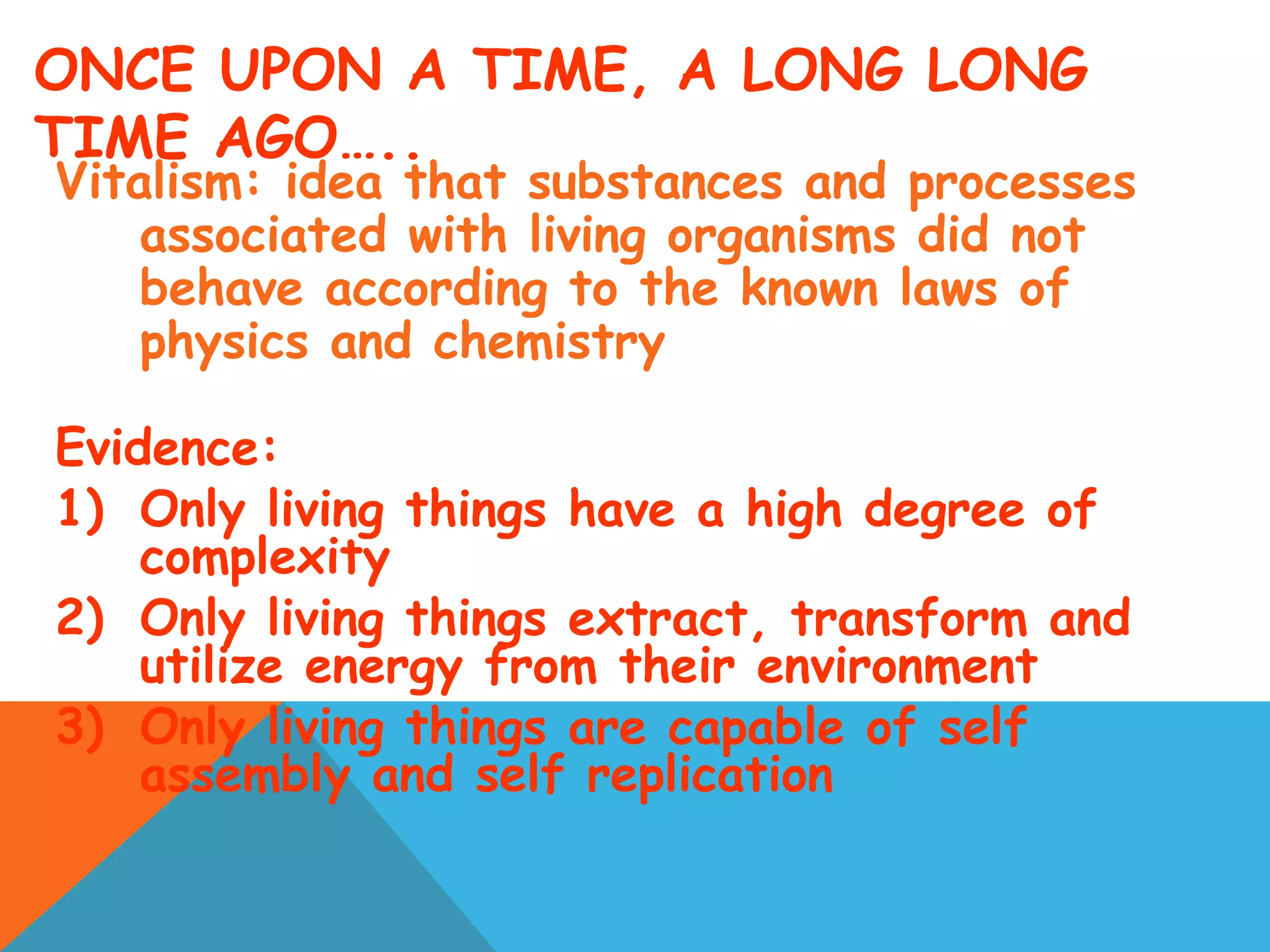 ONCE UPON A TIME, A LONG LONG
TIME AGO…..
Vitalism: idea that substances and processes
associated with living organisms did not
behave according to the known laws of
physics and chemistry
Evidence:
1) Only living things have a high degree of
complexity
2) Only living things extract, transform and
utilize energy from their environment
3) Only living things are capable of self
assembly and self replication
 