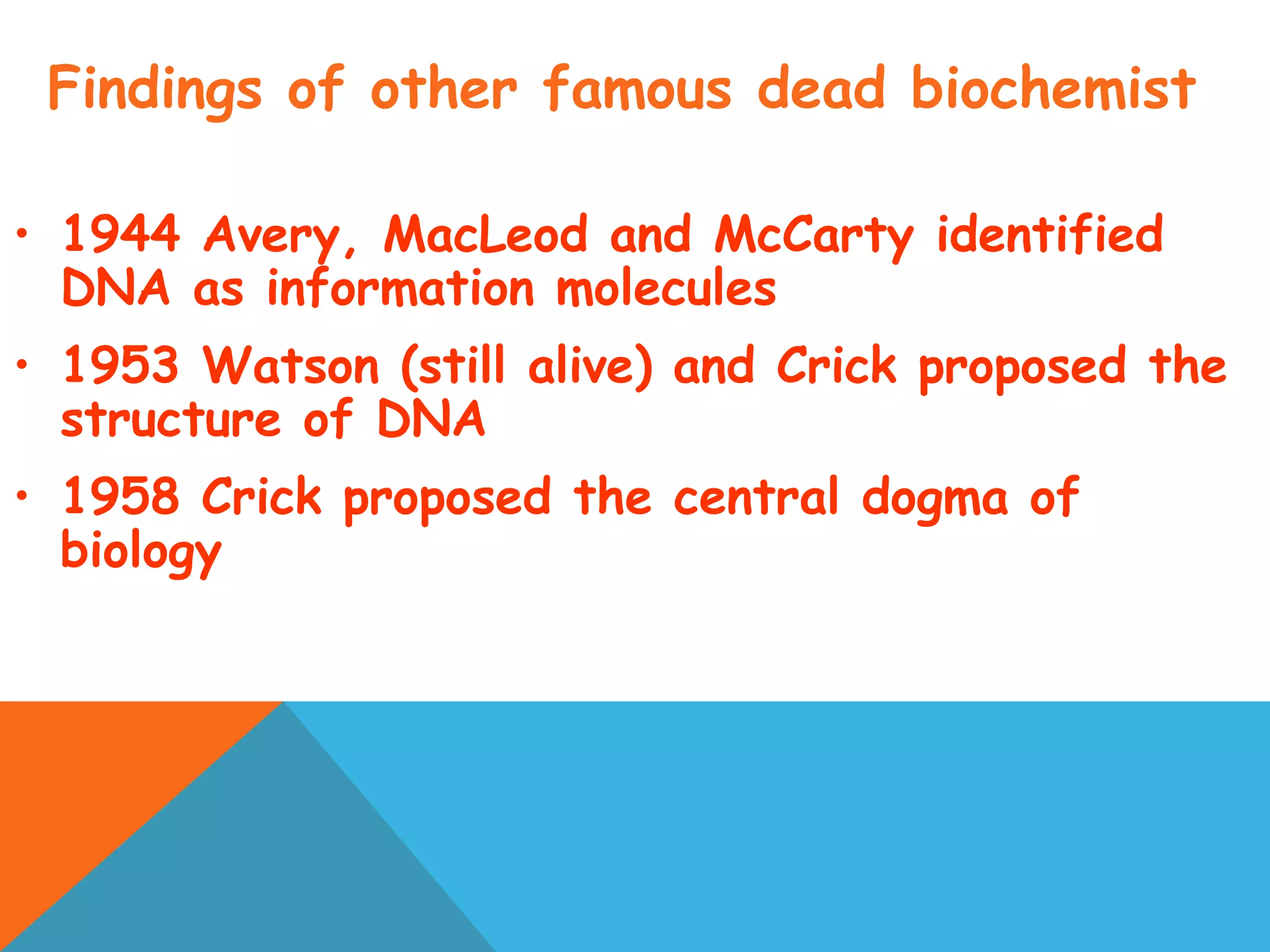 Findings of other famous dead biochemist
• 1944 Avery, MacLeod and McCarty identified
DNA as information molecules
• 1953 Watson (still alive) and Crick proposed the
structure of DNA
• 1958 Crick proposed the central dogma of
biology
 