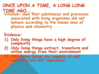 ONCE UPON A TIME, A LONG LONG
TIME AGO…..
Vitalism: idea that substances and processes
associated with living organisms did not
behave according to the known laws of
physics and chemistry
Evidence:
1) Only living things have a high degree of
complexity
2) Only living things extract, transform and
utilize energy from their environment
3) Only living things are capable of self
assembly and self replication
 