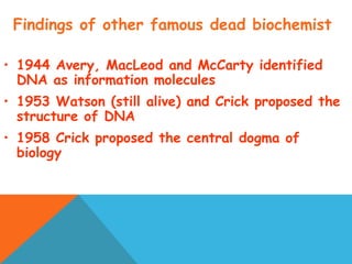 Findings of other famous dead biochemist
• 1944 Avery, MacLeod and McCarty identified
DNA as information molecules
• 1953 Watson (still alive) and Crick proposed the
structure of DNA
• 1958 Crick proposed the central dogma of
biology
 