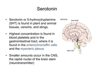 Serotonin
• Serotonin or 5-hydroxytryptamine
(5HT) is found in plant and animal
tissues, venoms, and stings.
• Highest concentration is found in
blood platelets and in the
gastrointestinal tract, where it is
found in the enterochromaffin cells
and the myenteric plexus
• Smaller amounts occur in the CNS,
the raphé nuclei of the brain stem
(neurotransmitter)
 