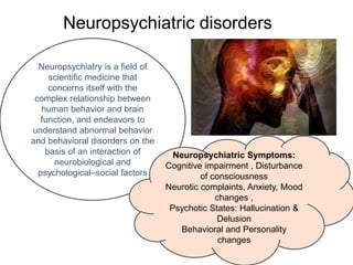 Neuropsychiatric disorders
Neuropsychiatry is a field of
scientific medicine that
concerns itself with the
complex relationship between
human behavior and brain
function, and endeavors to
understand abnormal behavior
and behavioral disorders on the
basis of an interaction of
neurobiological and
psychological–social factors
Neuropsychiatric Symptoms:
Cognitive impairment , Disturbance
of consciousness
Neurotic complaints, Anxiety, Mood
changes ,
Psychotic States: Hallucination &
Delusion
Behavioral and Personality
changes
 