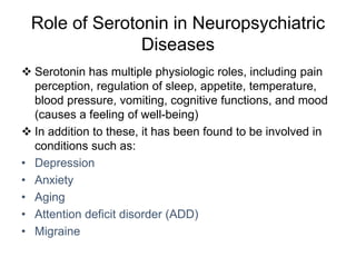 Role of Serotonin in Neuropsychiatric
Diseases
 Serotonin has multiple physiologic roles, including pain
perception, regulation of sleep, appetite, temperature,
blood pressure, vomiting, cognitive functions, and mood
(causes a feeling of well-being)
 In addition to these, it has been found to be involved in
conditions such as:
• Depression
• Anxiety
• Aging
• Attention deficit disorder (ADD)
• Migraine
 