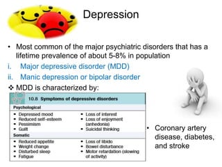 Depression
• Most common of the major psychiatric disorders that has a
lifetime prevalence of about 5-8% in population
i. Major depressive disorder (MDD)
ii. Manic depression or bipolar disorder
 MDD is characterized by:
• Coronary artery
disease, diabetes,
and stroke
 
