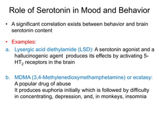 Role of Serotonin in Mood and Behavior
• A significant correlation exists between behavior and brain
serotonin content
• Examples:
a. Lysergic acid diethylamide (LSD): A serotonin agonist and a
hallucinogenic agent produces its effects by activating 5-
HT2 receptors in the brain
b. MDMA (3,4-Methylenedioxymethamphetamine) or ecstasy:
A popular drug of abuse
It produces euphoria initially which is followed by difficulty
in concentrating, depression, and, in monkeys, insomnia
 