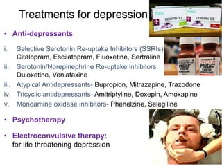 Treatments for depression
• Anti-depressants
i. Selective Serotonin Re-uptake Inhibitors (SSRIs)
Citalopram, Escilatopram, Fluoxetine, Sertraline
ii. Serotonin/Norepinephrine Re-uptake inhibitors
Duloxetine, Venlafaxine
iii. Atypical Antidepressants- Bupropion, Mitrazapine, Trazodone
iv. Tricyclic antidepressants- Amitriptyline, Doxepin, Amoxapine
v. Monoamine oxidase inhibitors- Phenelzine, Selegiline
• Psychotherapy
• Electroconvulsive therapy:
for life threatening depression
 