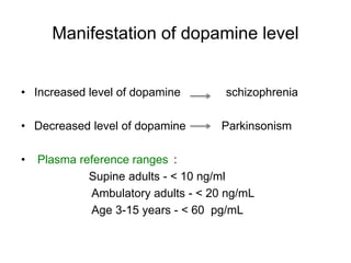 Manifestation of dopamine level
• Increased level of dopamine schizophrenia
• Decreased level of dopamine Parkinsonism
• Plasma reference ranges :
Supine adults - < 10 ng/ml
Ambulatory adults - < 20 ng/mL
Age 3-15 years - < 60 pg/mL
 