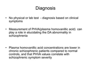 Diagnosis
• No physical or lab test - diagnosis based on clinical
symptoms
• Measurement of PHVA(plasma homovanillic acid) can
play a role in elucidating the DA abnormality in
schizophrenia
• Plasma homovanillic acid concentrations are lower in
chronic schizophrenic patients compared to normal
controls, and that PHVA values correlate with
schizophrenic symptom severity
 