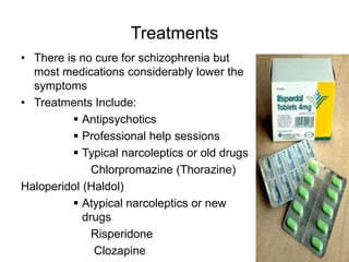 Treatments
• There is no cure for schizophrenia but
most medications considerably lower the
symptoms
• Treatments Include:
 Antipsychotics
 Professional help sessions
 Typical narcoleptics or old drugs
Chlorpromazine (Thorazine)
Haloperidol (Haldol)
 Atypical narcoleptics or new
drugs
Risperidone
Clozapine
 