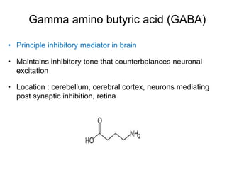 Gamma amino butyric acid (GABA)
• Principle inhibitory mediator in brain
• Maintains inhibitory tone that counterbalances neuronal
excitation
• Location : cerebellum, cerebral cortex, neurons mediating
post synaptic inhibition, retina
 
