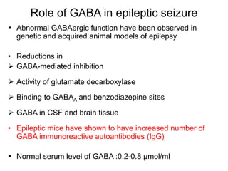 Role of GABA in epileptic seizure
 Abnormal GABAergic function have been observed in
genetic and acquired animal models of epilepsy
• Reductions in
 GABA-mediated inhibition
 Activity of glutamate decarboxylase
 Binding to GABAA and benzodiazepine sites
 GABA in CSF and brain tissue
• Epileptic mice have shown to have increased number of
GABA immunoreactive autoantibodies (IgG)
 Normal serum level of GABA :0.2-0.8 μmol/ml
 