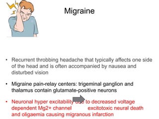 Migraine
• Recurrent throbbing headache that typically affects one side
of the head and is often accompanied by nausea and
disturbed vision
• Migraine pain-relay centers: trigeminal ganglion and
thalamus contain glutamate-positive neurons
• Neuronal hyper excitability due to decreased voltage
dependent Mg2+ channel excitotoxic neural death
and oligaemia causing migranous infarction
 