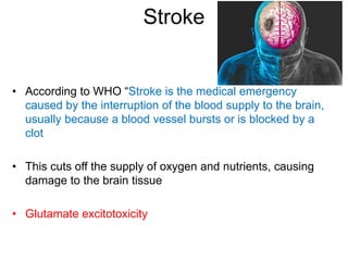 Stroke
• According to WHO “Stroke is the medical emergency
caused by the interruption of the blood supply to the brain,
usually because a blood vessel bursts or is blocked by a
clot
• This cuts off the supply of oxygen and nutrients, causing
damage to the brain tissue
• Glutamate excitotoxicity
 