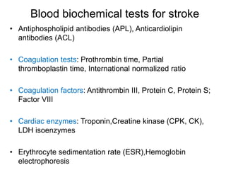 Blood biochemical tests for stroke
• Antiphospholipid antibodies (APL), Anticardiolipin
antibodies (ACL)
• Coagulation tests: Prothrombin time, Partial
thromboplastin time, International normalized ratio
• Coagulation factors: Antithrombin III, Protein C, Protein S;
Factor VIII
• Cardiac enzymes: Troponin,Creatine kinase (CPK, CK),
LDH isoenzymes
• Erythrocyte sedimentation rate (ESR),Hemoglobin
electrophoresis
 