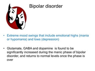 Bipolar disorder
• Extreme mood swings that include emotional highs (mania
or hypomania) and lows (depression)
• Glutamate, GABA and dopamine is found to be
significantly increased during the manic phase of bipolar
disorder, and returns to normal levels once the phase is
over
 