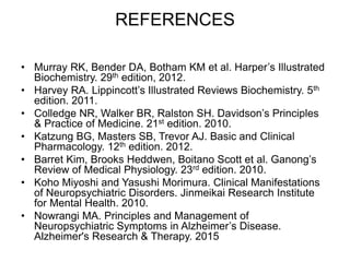 REFERENCES
• Murray RK, Bender DA, Botham KM et al. Harper’s Illustrated
Biochemistry. 29th edition, 2012.
• Harvey RA. Lippincott’s Illustrated Reviews Biochemistry. 5th
edition. 2011.
• Colledge NR, Walker BR, Ralston SH. Davidson’s Principles
& Practice of Medicine. 21st edition. 2010.
• Katzung BG, Masters SB, Trevor AJ. Basic and Clinical
Pharmacology. 12th edition. 2012.
• Barret Kim, Brooks Heddwen, Boitano Scott et al. Ganong’s
Review of Medical Physiology. 23rd edition. 2010.
• Koho Miyoshi and Yasushi Morimura. Clinical Manifestations
of Neuropsychiatric Disorders. Jinmeikai Research Institute
for Mental Health. 2010.
• Nowrangi MA. Principles and Management of
Neuropsychiatric Symptoms in Alzheimer’s Disease.
Alzheimer's Research & Therapy. 2015
 