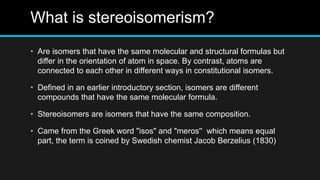 What is stereoisomerism?
• Are isomers that have the same molecular and structural formulas but
differ in the orientation of atom in space. By contrast, atoms are
connected to each other in different ways in constitutional isomers.
• Defined in an earlier introductory section, isomers are different
compounds that have the same molecular formula.
• Stereoisomers are isomers that have the same composition.
• Came from the Greek word "isos" and "meros'' which means equal
part, the term is coined by Swedish chemist Jacob Berzelius (1830)
 