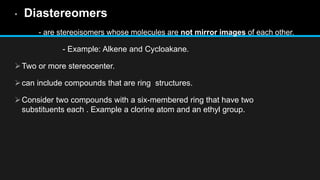 • Diastereomers
- are stereoisomers whose molecules are not mirror images of each other.
- Example: Alkene and Cycloakane.
Two or more stereocenter.
can include compounds that are ring structures.
Consider two compounds with a six-membered ring that have two
substituents each . Example a clorine atom and an ethyl group.
 