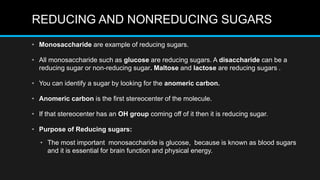REDUCING AND NONREDUCING SUGARS
• Monosaccharide are example of reducing sugars.
• All monosaccharide such as glucose are reducing sugars. A disaccharide can be a
reducing sugar or non-reducing sugar. Maltose and lactose are reducing sugars .
• You can identify a sugar by looking for the anomeric carbon.
• Anomeric carbon is the first stereocenter of the molecule.
• If that stereocenter has an OH group coming off of it then it is reducing sugar.
• Purpose of Reducing sugars:
• The most important monosaccharide is glucose, because is known as blood sugars
and it is essential for brain function and physical energy.
 