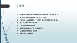 TYPES
1. X-LINKED SEVERE COMBINED IMMUNODEFICIENCY
2. ADENOSINE DEAMINASE DEFICIENCY
3. PURINE NUCLEOSIDE PHOSPHORYLASE DEFICIENCY
4. RETICULAR DYSGENESIS
5. OMENN SYNDROME
6. BARE LYMPHOCYTE SYNDROME
7. JANUS KINASE-3 (JAK3)
8. ARTEMIS/DCLRE1C
 