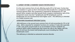X-LINKED SEVERE COMBINED IMMUONDEFICIENCY
It is the most common form of scid ,affecting nearly 45% of all cases. It arises due
to a mutation in a gene on the X-chromosome that encodes for a component called
common gamma chain, this component is required for development of T-cell
growth factor receptor and other growth factor receptors (interleukins), lack of this
component causes very low T-lymphocyte and NK lymphocyte count B-
lymphocytes are non-functional but have higher count . This deficiency is inherited
as x-linked recessive trait.
ADENOSINE DEAMINASE DEFICIENCY(ADA)
ADA deficiency is the second most common form of scid accounting for 15% of all
cases . ADA is essential for metabolic functions of a variety of body cells especially
T-cells. Lack of this enzyme leads to an accumulations of toxic metabolic by-
products (dATP) within lymphocytes that causes the cells to die. Babies with this
type of scid have the lowest total lymphocyte count including low T,B,NK-
lymphocytes count.
This deficiency is inherited as autosomal recessive disorder.
 