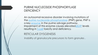 PURINE NUCLEOSIDE PHOSPHORYLASE
DEFICIENCY
An autosomal recessive disorder involving mutations of
the purine nucleoside phosphorylase (PNP) gene. PNP is
a key enzyme in the purine salvage pathway.
Impairment of this enzyme causes elevateddGTP levels
resulting in T-cell toxicity and deficiency.
RETICULAR DYSGENESIS
Inability of granulocyte precursors to form granules .
 