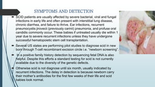 SYMPTOMS AND DETECTION
 SCID patients are usually affected by severe bacterial, viral and fungal
infections in early life and often present with interstitial lung disease,
chronic diarrhea, and failure to thrive. Ear infections, recurrent
pneumocystis jirovecii (previously carinii) pneumonia, and profuse oral
candidis commonly occur. These babies if untreated usually die within 1
year due to severe recurrent infections unless they have undergone
successful hematopoietic stem cell transplantation.
 Several US states are performing pilot studies to diagnose scid in new
born through T-cell recombinant excision circle i.e. “newborn screening”.
 In a positive family history detection by sequencing fetal DNA is also
helpful. Despite this efforts a standard testing for scid is not currently
available due to the diversity of the genetic defects.
 Otherwise scid is not diagnose until six month, usually indicated by
recurrent infections. The delay in detection is because newborn carry
their mother’s antibodies for the first few weeks of their life and scid
babies look normal.
 