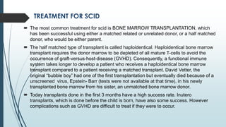 TREATMENT FOR SCID
 The most common treatment for scid is BONE MARROW TRANSPLANTATION, which
has been successful using either a matched related or unrelated donor, or a half matched
donor, who would be either parent.
 The half matched type of transplant is called haploidentical. Haploidentical bone marrow
transplant requires the donor marrow to be depleted of all mature T-cells to avoid the
occurrence of graft-versus-host-disease (GVHD). Consequently, a functional immune
system takes longer to develop a patient who receives a haploidentical bone marrow
transplant compared to a patient receiving a matched transplant. David Vetter, the
original “bubble boy” had one of the first transplantation but eventually died because of a
unscreened virus, Epstein- Barr (tests were not available at that time), in his newly
transplanted bone marrow from his sister, an unmatched bone marrow donor.
 Today transplants done in the first 3 months have a high success rate. Inutero
transplants, which is done before the child is born, have also some success. However
complications such as GVHD are difficult to treat if they were to occur.
 