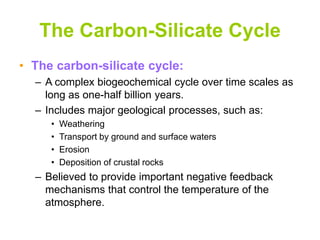 The Carbon-Silicate Cycle
• The carbon-silicate cycle:
– A complex biogeochemical cycle over time scales as
long as one-half billion years.
– Includes major geological processes, such as:
• Weathering
• Transport by ground and surface waters
• Erosion
• Deposition of crustal rocks
– Believed to provide important negative feedback
mechanisms that control the temperature of the
atmosphere.
 