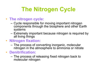 The Nitrogen Cycle
• The nitrogen cycle:
– Cycle responsible for moving important nitrogen
components through the biosphere and other Earth
systems
– Extremely important because nitrogen is required by
all living things
• Nitrogen fixation:
– The process of converting inorganic, molecular
nitrogen in the atmosphere to ammonia or nitrate
• Denitrification:
– The process of releasing fixed nitrogen back to
molecular nitrogen
 