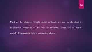 10
Most of the changes brought about in foods are due to alteration in
biochemical properties of the food by microbes. These can be due to
carbohydrate, protein, lipid or pectin degradation.
 