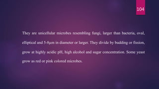 104
They are unicellular microbes resembling fungi, larger than bacteria, oval,
elliptical and 5-8µm in diameter or larger. They divide by budding or fission,
grow at highly acidic pH, high alcohol and sugar concentration. Some yeast
grow as red or pink colored microbes.
 