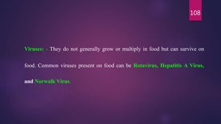 108
Viruses: - They do not generally grow or multiply in food but can survive on
food. Common viruses present on food can be Rotavirus, Hepatitis A Virus,
and Norwalk Virus.
 