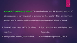 110
Microbial Examination of Food: - The examination of food for types and numbers of
microorganisms is very important to comment on food quality. There are four basic
methods used to count or estimate the total numbers of microbes present in a food.
 Standard plate count (SPC) for viable
microbes.
 Most probable number (MPN) method.
 Dye reduction test (Methylene blue/
Resazurin).
 Direct microscopic count (DMC).
 