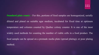 111
Standard plate count: - For this, portions of food samples are homogenized, serially
diluted and plated on suitable agar medium, incubated for fixed time at optimum
temperature and colonies counted by Quebec colony counter. It is one of the most
widely used methods for counting the number of viable cells in a food product. The
food sample can be spread on a premade media plate (spread plating); or pour plating
method.
 
