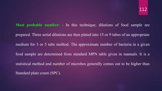 112
Most probable number: - In this technique, dilutions of food sample are
prepared. Three serial dilutions are then plated into 15 or 9 tubes of an appropriate
medium for 3 or 5 tube method. The approximate number of bacteria in a given
food sample are determined from standard MPN table given in manuals. It is a
statistical method and number of microbes generally comes out to be higher than
Standard plate count (SPC).
 