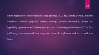12
When degraded by microorganisms, they produce CO2, H2, lactate, acetate, butyrate,
isovalerate, ethanol, propanol, butanol, diacetyl, acetoin, butanediol, dextran etc.
depending upon nature of carbohydrate and type of microorganism involved. The food
stuffs may turn slimy and they may taste or smell unpleasant and are termed stale
foods.
 
