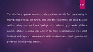 120
The microbes are present almost everywhere and can enter the food items leading to
their spoilage. Spoilage can turn the food unfit for consumption; can cause diseases;
and lead to huge economic losses. Spoilage can be indicated by production of flavor
products ,change in texture ,bad odor or bad taste .Microorganisms bring about
biochemical changes in constituents of food like carbohydrates , lipids , proteins and
pectin that lead to spoilage of food .
 