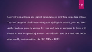 121
Many intrinsic, extrinsic and implicit parameters also contribute in spoilage of food.
The chief categories of microbes causing food spoilage are bacteria, yeast and mold.
Acidic foods are prone to damage by yeast and mold as compared to foods with
neutral pH that are spoiled by bacteria. The microbial load of a food item can be
determined by various methods like SPC, MPN or DMC.
 
