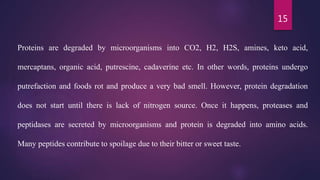 15
Proteins are degraded by microorganisms into CO2, H2, H2S, amines, keto acid,
mercaptans, organic acid, putrescine, cadaverine etc. In other words, proteins undergo
putrefaction and foods rot and produce a very bad smell. However, protein degradation
does not start until there is lack of nitrogen source. Once it happens, proteases and
peptidases are secreted by microorganisms and protein is degraded into amino acids.
Many peptides contribute to spoilage due to their bitter or sweet taste.
 