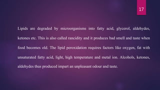 17
Lipids are degraded by microorganisms into fatty acid, glycerol, aldehydes,
ketones etc. This is also called rancidity and it produces bad smell and taste when
food becomes old. The lipid peroxidation requires factors like oxygen, fat with
unsaturated fatty acid, light, high temperature and metal ion. Alcohols, ketones,
aldehydes thus produced impart an unpleasant odour and taste.
 