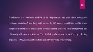 18
β-oxidation is a common method of fat degradation and each time breakdown
produces acetyl coA and fatty acid shorter by 2C atoms. In addition to this, some
fungi have lipoxydases that oxidize the unsaturated fatty acid to hydroperoxide and
ultimately aldehyde and ketones. The lipid degradation can be avoided by reducing
exposure to O2, adding antioxidants ; and by lowering temperature.
 