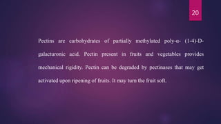 20
Pectins are carbohydrates of partially methylated poly-α- (1-4)-D-
galacturonic acid. Pectin present in fruits and vegetables provides
mechanical rigidity. Pectin can be degraded by pectinases that may get
activated upon ripening of fruits. It may turn the fruit soft.
 