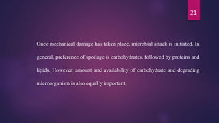 21
Once mechanical damage has taken place, microbial attack is initiated. In
general, preference of spoilage is carbohydrates, followed by proteins and
lipids. However, amount and availability of carbohydrate and degrading
microorganism is also equally important.
 