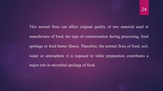 24
This normal flora can affect original quality of raw material used in
manufacture of food, the type of contamination during processing, food
spoilage or food borne illness. Therefore, the normal flora of food, soil,
water or atmosphere it is exposed to while preparation contributes a
major role in microbial spoilage of food.
 