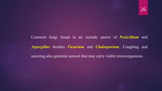 26
Common fungi found in air include spores of Penicillium and
Aspergillus besides Fusarium and Cladosporium. Coughing and
sneezing also generate aerosol that may carry viable microorganisms.
 