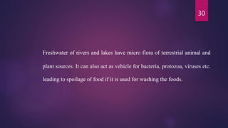 30
Freshwater of rivers and lakes have micro flora of terrestrial animal and
plant sources. It can also act as vehicle for bacteria, protozoa, viruses etc.
leading to spoilage of food if it is used for washing the foods.
 