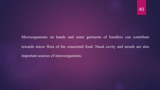 40
Microorganisms on hands and outer garments of handlers can contribute
towards micro flora of the concerned food. Nasal cavity and mouth are also
important sources of microorganisms.
 