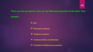 44
These are the parameters that are the inherent properties of the food. They
include:-
pH
Moisture content.
Nutrient content.
Antimicrobial constituents.
Oxidation Reduction potential.
 