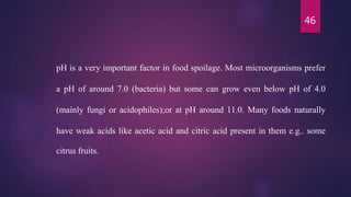 46
pH is a very important factor in food spoilage. Most microorganisms prefer
a pH of around 7.0 (bacteria) but some can grow even below pH of 4.0
(mainly fungi or acidophiles);or at pH around 11.0. Many foods naturally
have weak acids like acetic acid and citric acid present in them e.g.. some
citrus fruits.
 